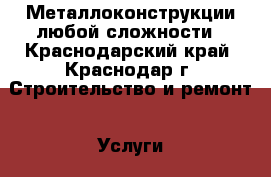 Металлоконструкции любой сложности - Краснодарский край, Краснодар г. Строительство и ремонт » Услуги   